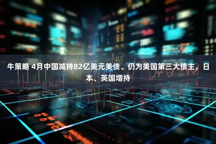 牛策略 4月中国减持82亿美元美债、仍为美国第三大债主，日本、英国增持