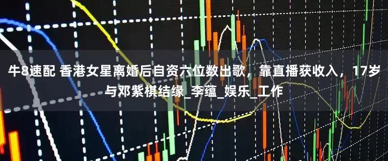 牛8速配 香港女星离婚后自资六位数出歌，靠直播获收入，17岁与邓紫棋结缘_李蕴_娱乐_工作