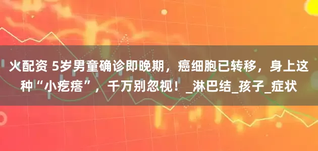 火配资 5岁男童确诊即晚期，癌细胞已转移，身上这种“小疙瘩”，千万别忽视！_淋巴结_孩子_症状