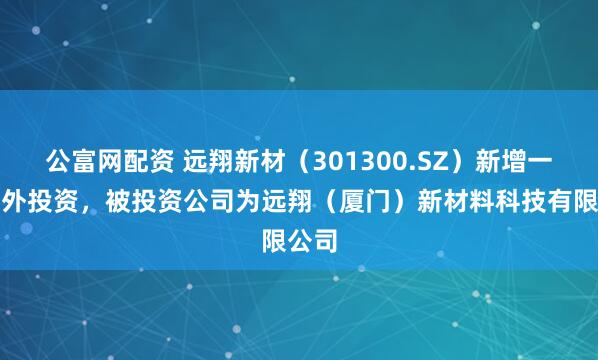 公富网配资 远翔新材（301300.SZ）新增一起对外投资，被投资公司为远翔（厦门）新材料科技有限公司