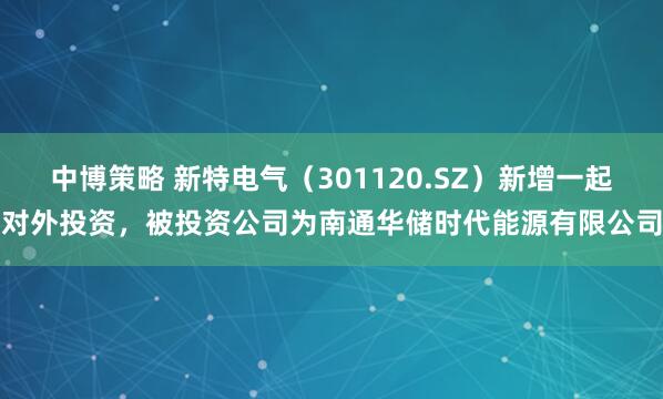 中博策略 新特电气（301120.SZ）新增一起对外投资，被投资公司为南通华储时代能源有限公司