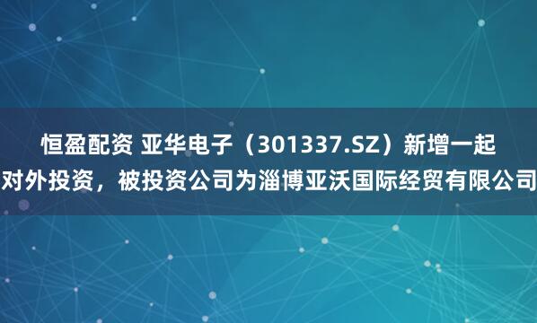 恒盈配资 亚华电子（301337.SZ）新增一起对外投资，被投资公司为淄博亚沃国际经贸有限公司