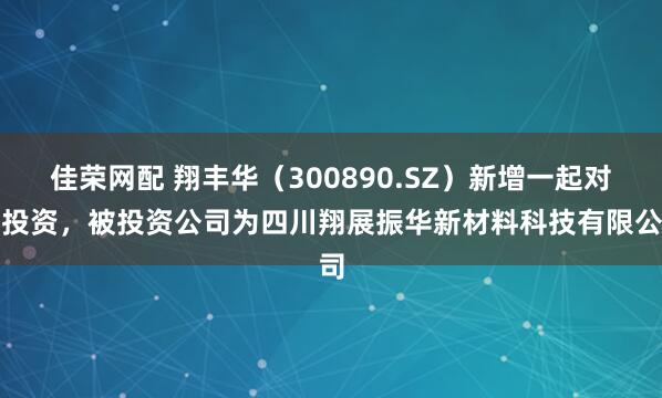 佳荣网配 翔丰华（300890.SZ）新增一起对外投资，被投资公司为四川翔展振华新材料科技有限公司