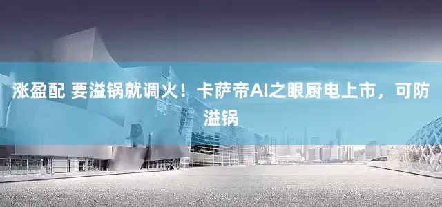 涨盈配 要溢锅就调火！卡萨帝AI之眼厨电上市，可防溢锅