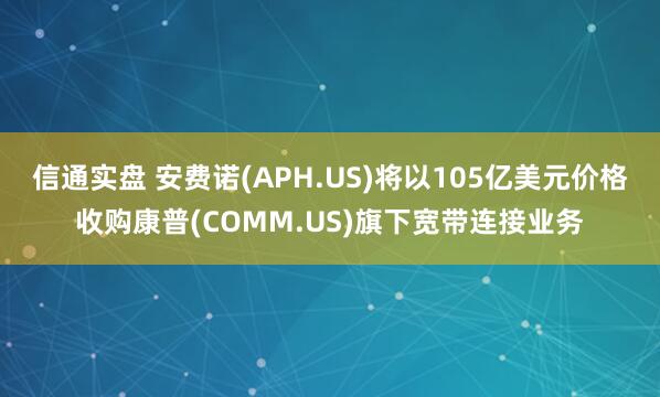 信通实盘 安费诺(APH.US)将以105亿美元价格收购康普(COMM.US)旗下宽带连接业务