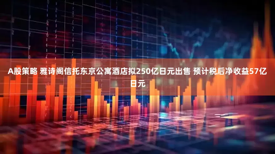 A股策略 雅诗阁信托东京公寓酒店拟250亿日元出售 预计税后净收益57亿日元