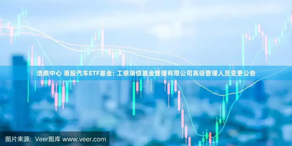 浩鼎中心 港股汽车ETF基金: 工银瑞信基金管理有限公司高级管理人员变更公告