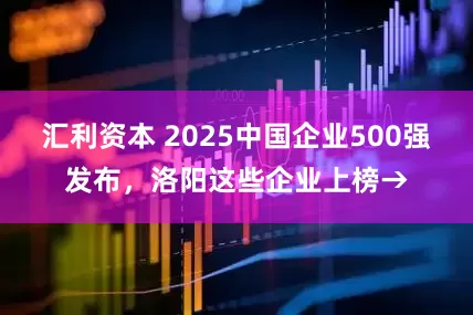 汇利资本 2025中国企业500强发布，洛阳这些企业上榜→