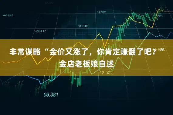 非常谋略 “金价又涨了，你肯定赚翻了吧？”金店老板娘自述