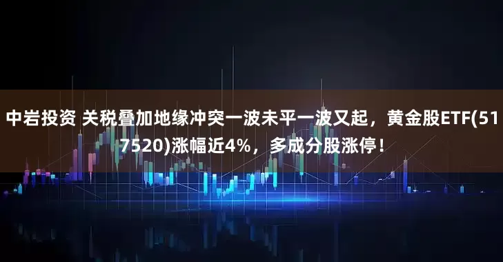中岩投资 关税叠加地缘冲突一波未平一波又起,黄金股ETF(517520)涨幅近4%,多成分股涨停!
