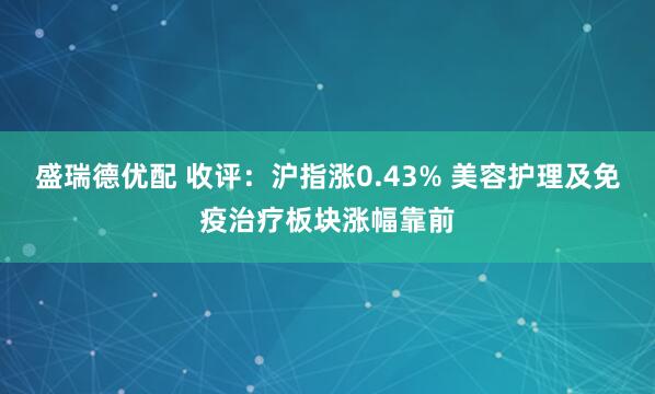 盛瑞德优配 收评：沪指涨0.43% 美容护理及免疫治疗板块涨幅靠前