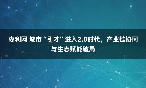 森利网 城市“引才”进入2.0时代，产业链协同与生态赋能破局