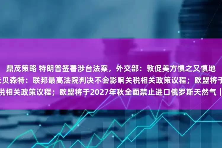 鼎茂策略 特朗普签署涉台法案，外交部：敦促美方慎之又慎地处理台湾问题；美国财政部长贝森特：联邦最高法院判决不会影响关税相关政策议程；欧盟将于2027年秋全面禁止进口俄罗斯天然气｜早报
