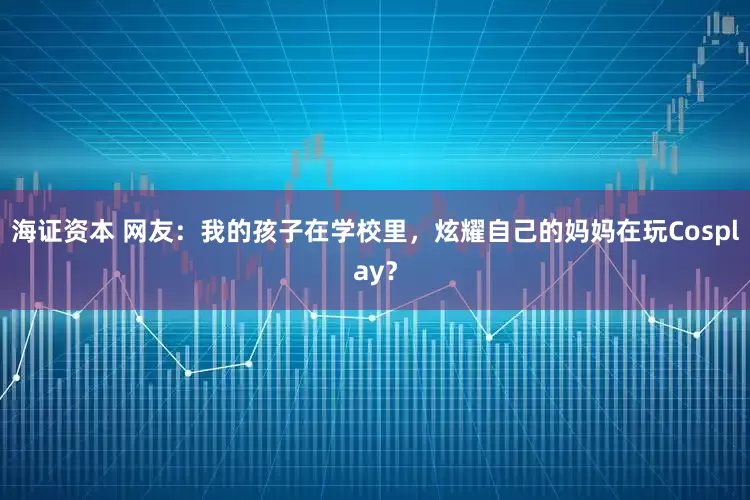 海证资本 网友:我的孩子在学校里,炫耀自己的妈妈在玩Cosplay?