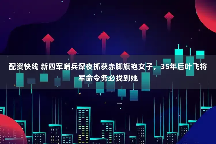 配资快线 新四军哨兵深夜抓获赤脚旗袍女子,35年后叶飞将军命令务必找到她