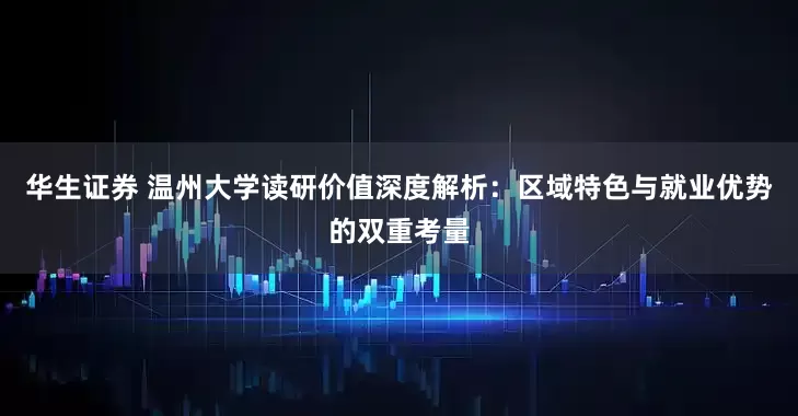 华生证券 温州大学读研价值深度解析：区域特色与就业优势的双重考量